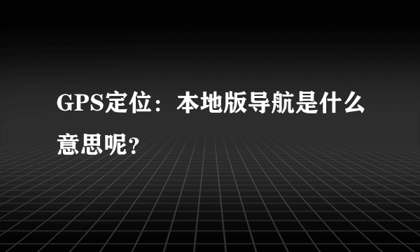 GPS定位：本地版导航是什么意思呢？