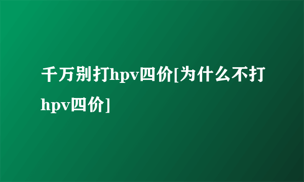 千万别打hpv四价[为什么不打hpv四价]