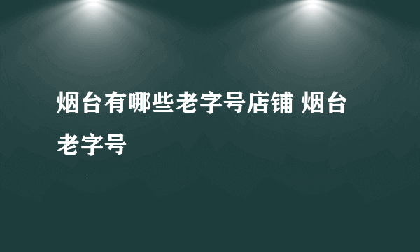 烟台有哪些老字号店铺 烟台老字号