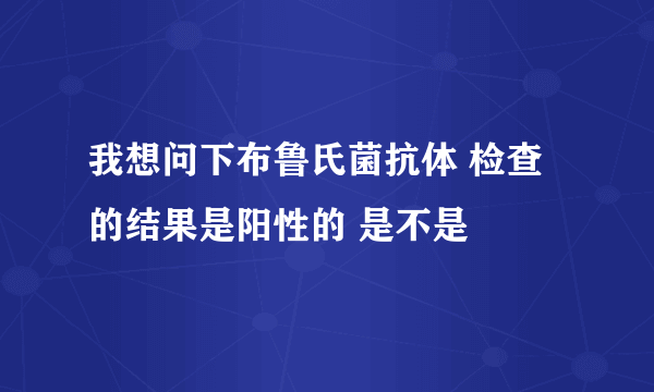 我想问下布鲁氏菌抗体 检查的结果是阳性的 是不是