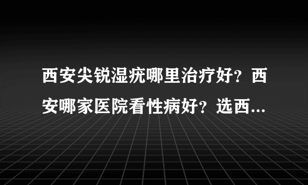 西安尖锐湿疣哪里治疗好？西安哪家医院看性病好？选西安长峰医院