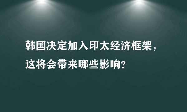 韩国决定加入印太经济框架，这将会带来哪些影响？