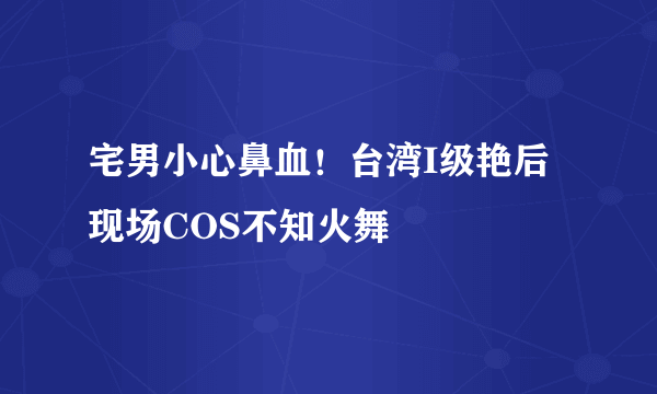 宅男小心鼻血！台湾I级艳后现场COS不知火舞