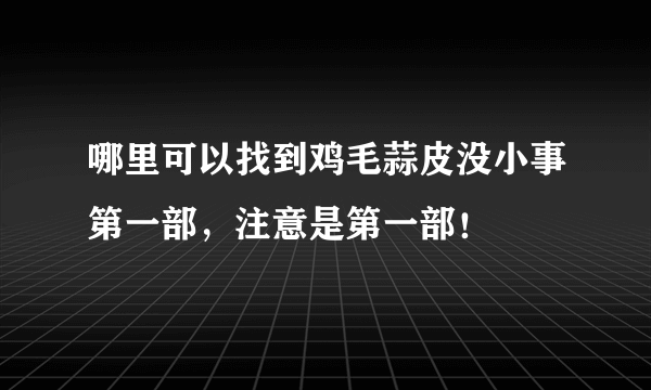 哪里可以找到鸡毛蒜皮没小事第一部，注意是第一部！