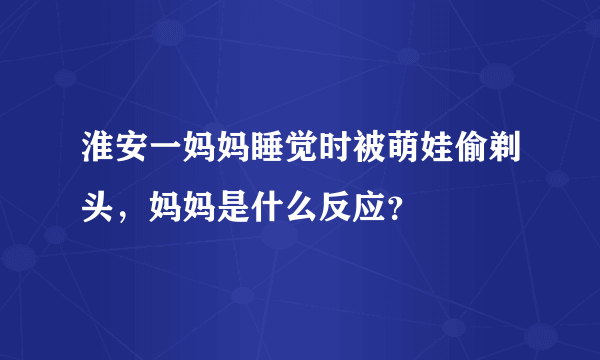 淮安一妈妈睡觉时被萌娃偷剃头，妈妈是什么反应？