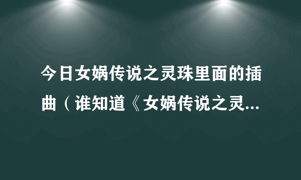 今日女娲传说之灵珠里面的插曲（谁知道《女娲传说之灵珠》的片头曲、片尾曲、插曲）