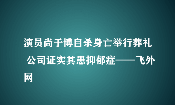 演员尚于博自杀身亡举行葬礼 公司证实其患抑郁症——飞外网