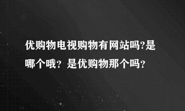 优购物电视购物有网站吗?是哪个哦？是优购物那个吗？