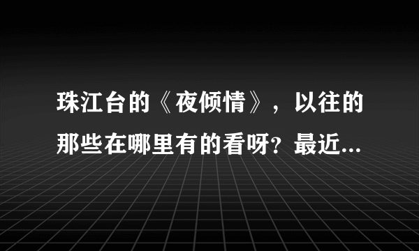 珠江台的《夜倾情》，以往的那些在哪里有的看呀？最近一期名字叫《爱的禁区》在哪里有的看呀。