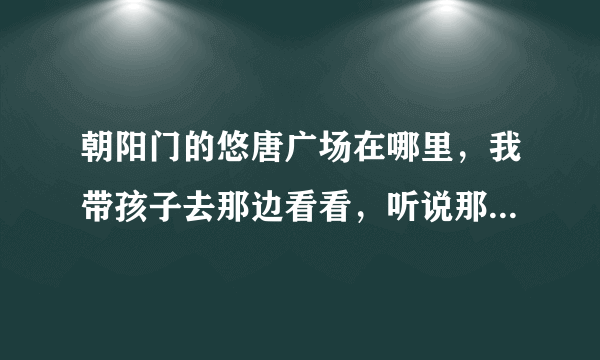 朝阳门的悠唐广场在哪里，我带孩子去那边看看，听说那有很漂亮的建筑，网上说都很好的