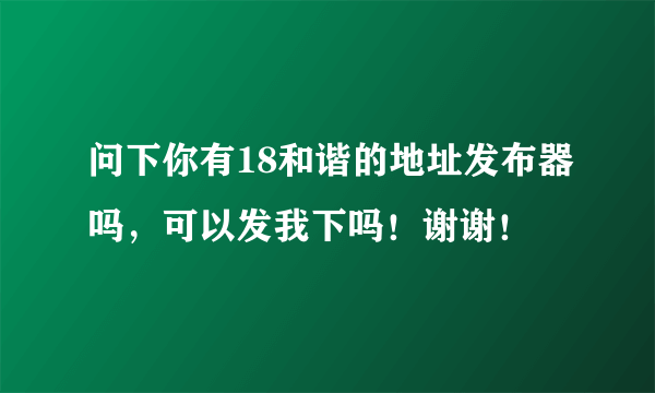 问下你有18和谐的地址发布器吗，可以发我下吗！谢谢！