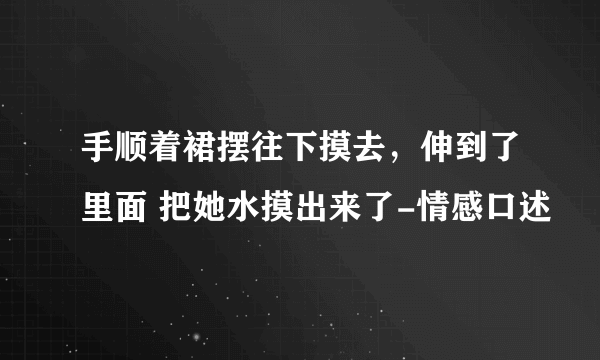 手顺着裙摆往下摸去，伸到了里面 把她水摸出来了-情感口述