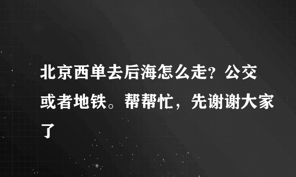 北京西单去后海怎么走？公交或者地铁。帮帮忙，先谢谢大家了