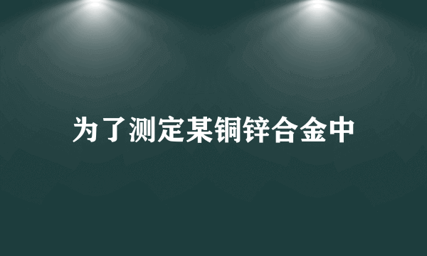 为了测定某铜锌合金中