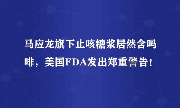 马应龙旗下止咳糖浆居然含吗啡，美国FDA发出郑重警告！