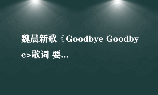 魏晨新歌《Goodbye Goodbye>歌词 要完整版的 Rap部分也要有