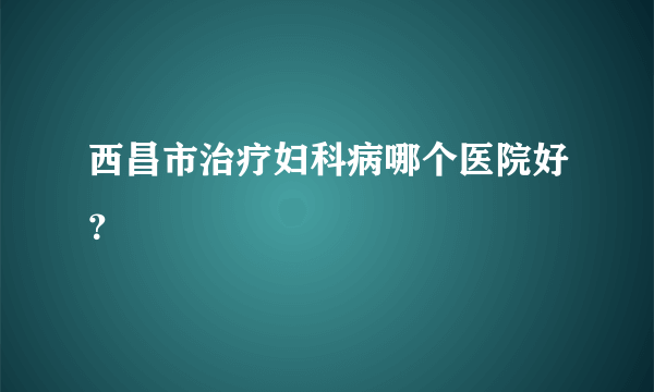 西昌市治疗妇科病哪个医院好？