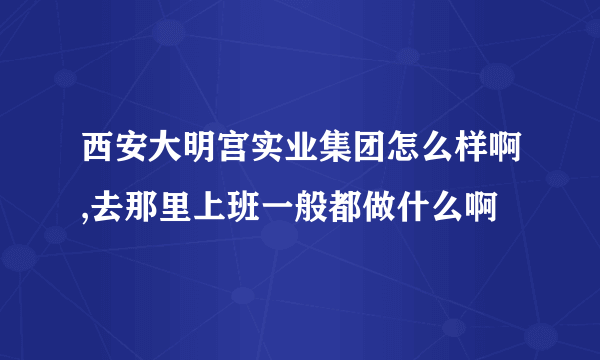 西安大明宫实业集团怎么样啊,去那里上班一般都做什么啊