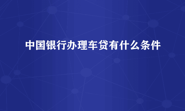 中国银行办理车贷有什么条件