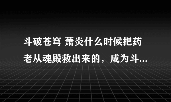 斗破苍穹 萧炎什么时候把药老从魂殿救出来的，成为斗帝多少岁，几种异火？