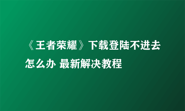 《王者荣耀》下载登陆不进去怎么办 最新解决教程