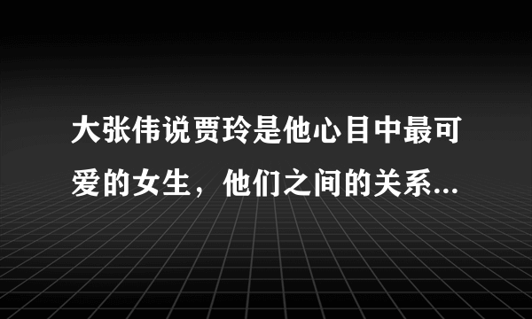 大张伟说贾玲是他心目中最可爱的女生，他们之间的关系怎么样？