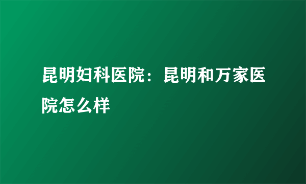 昆明妇科医院：昆明和万家医院怎么样