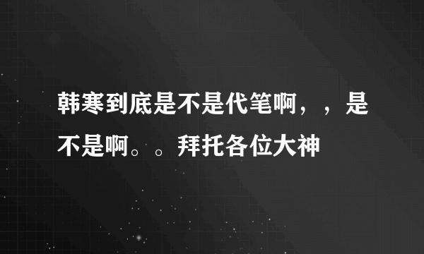 韩寒到底是不是代笔啊，，是不是啊。。拜托各位大神