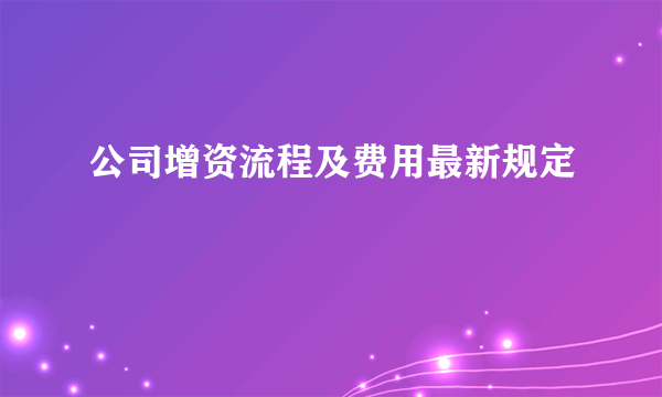 公司增资流程及费用最新规定