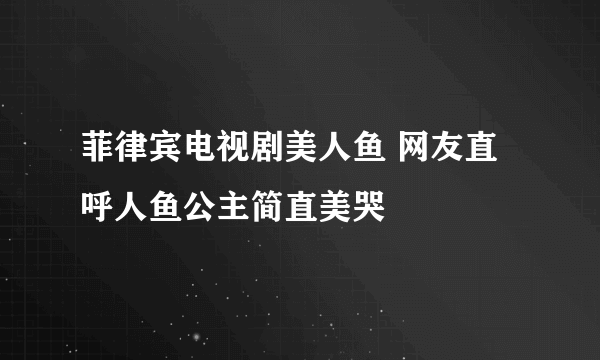 菲律宾电视剧美人鱼 网友直呼人鱼公主简直美哭