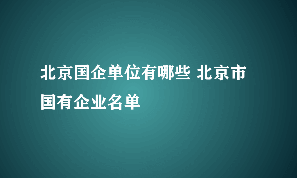 北京国企单位有哪些 北京市国有企业名单