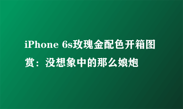 iPhone 6s玫瑰金配色开箱图赏：没想象中的那么娘炮