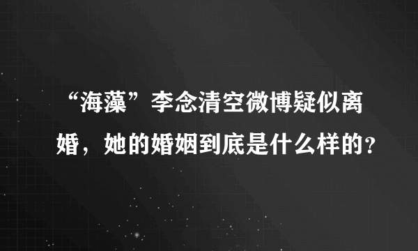 “海藻”李念清空微博疑似离婚，她的婚姻到底是什么样的？