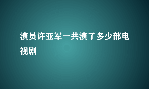 演员许亚军一共演了多少部电视剧