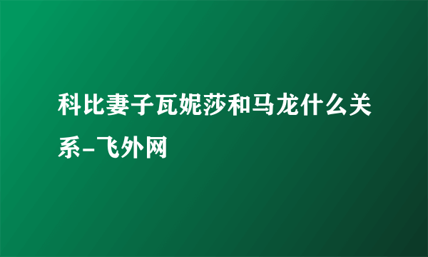 科比妻子瓦妮莎和马龙什么关系-飞外网