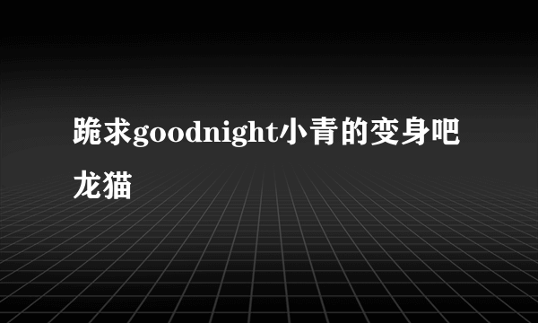 跪求goodnight小青的变身吧龙猫