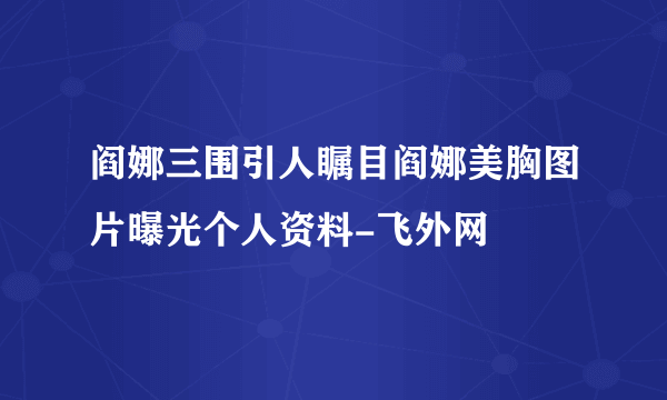 阎娜三围引人瞩目阎娜美胸图片曝光个人资料-飞外网