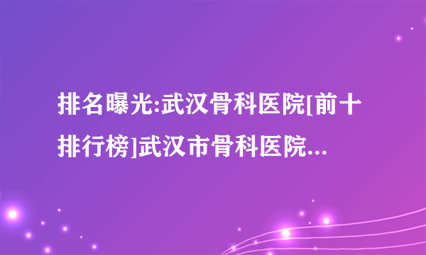 排名曝光:武汉骨科医院[前十排行榜]武汉市骨科医院「口碑排名推荐」