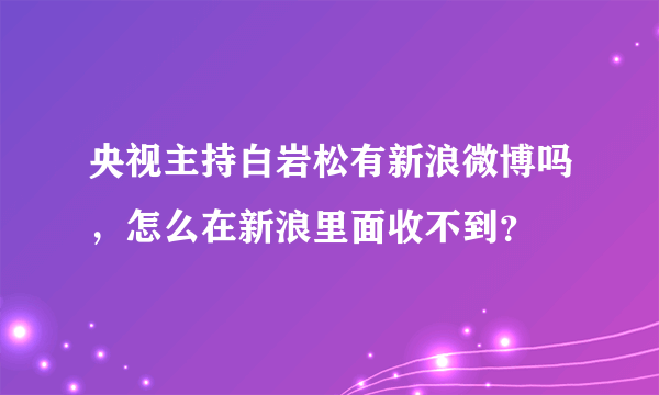 央视主持白岩松有新浪微博吗，怎么在新浪里面收不到？