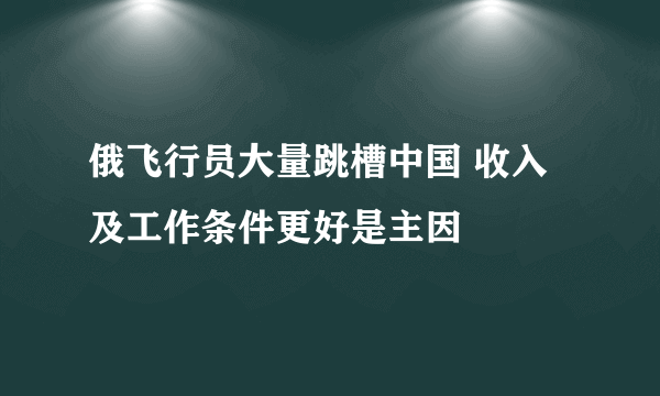 俄飞行员大量跳槽中国 收入及工作条件更好是主因