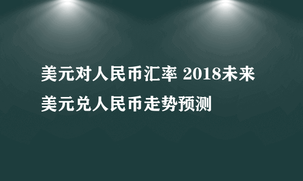 美元对人民币汇率 2018未来美元兑人民币走势预测