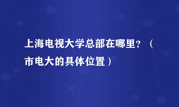 上海电视大学总部在哪里？（市电大的具体位置）