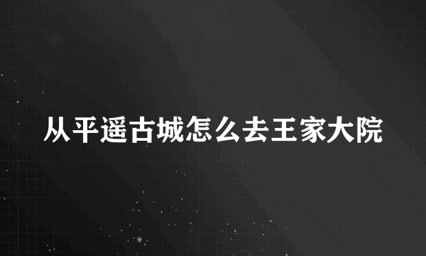 从平遥古城怎么去王家大院