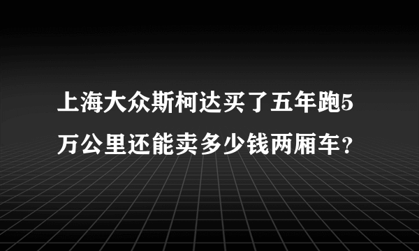 上海大众斯柯达买了五年跑5万公里还能卖多少钱两厢车？