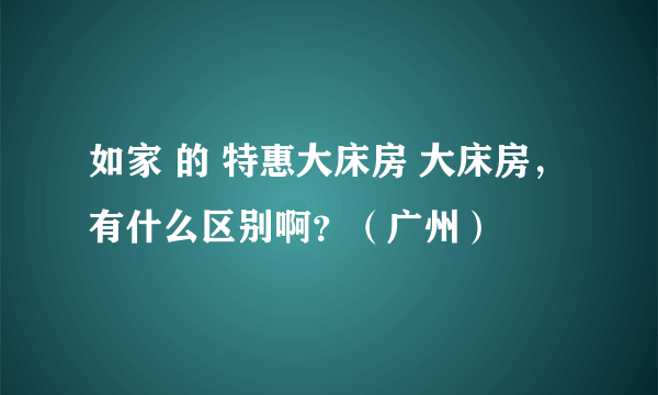 如家 的 特惠大床房 大床房，有什么区别啊？（广州）