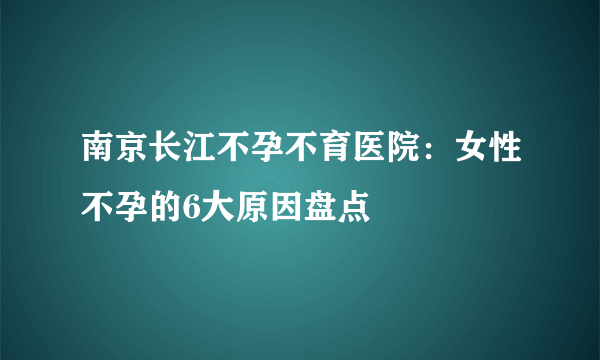 南京长江不孕不育医院：女性不孕的6大原因盘点