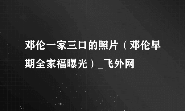 邓伦一家三口的照片（邓伦早期全家福曝光）_飞外网