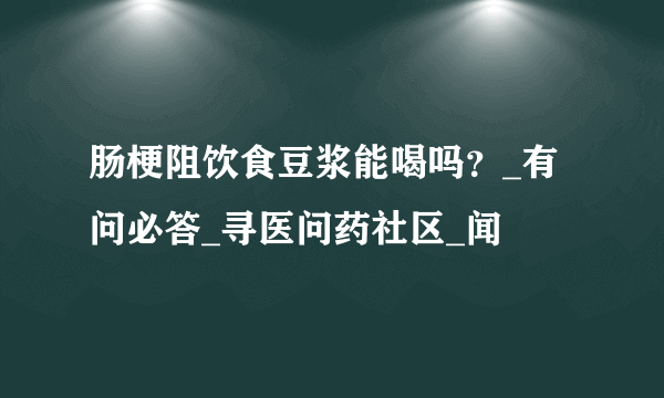 肠梗阻饮食豆浆能喝吗？_有问必答_寻医问药社区_闻