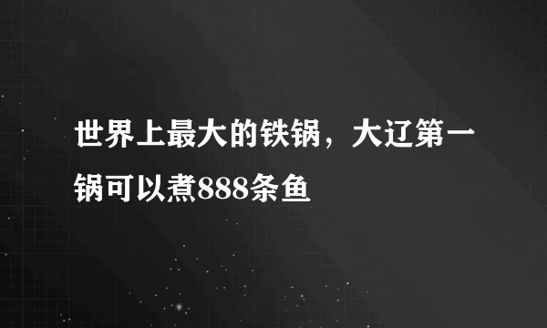 世界上最大的铁锅，大辽第一锅可以煮888条鱼