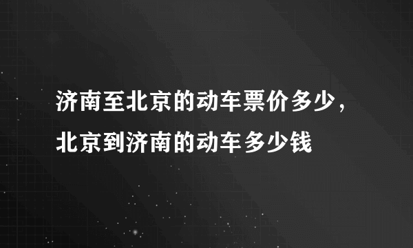 济南至北京的动车票价多少，北京到济南的动车多少钱